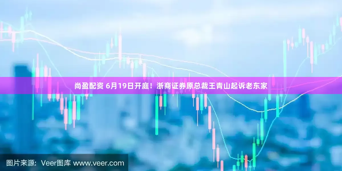 尚盈配资 6月19日开庭！浙商证券原总裁王青山起诉老东家