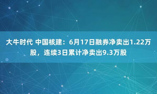 大牛时代 中国核建：6月17日融券净卖出1.22万股，连续3日累计净卖出9.3万股