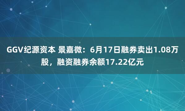 GGV纪源资本 景嘉微：6月17日融券卖出1.08万股，融资融券余额17.22亿元