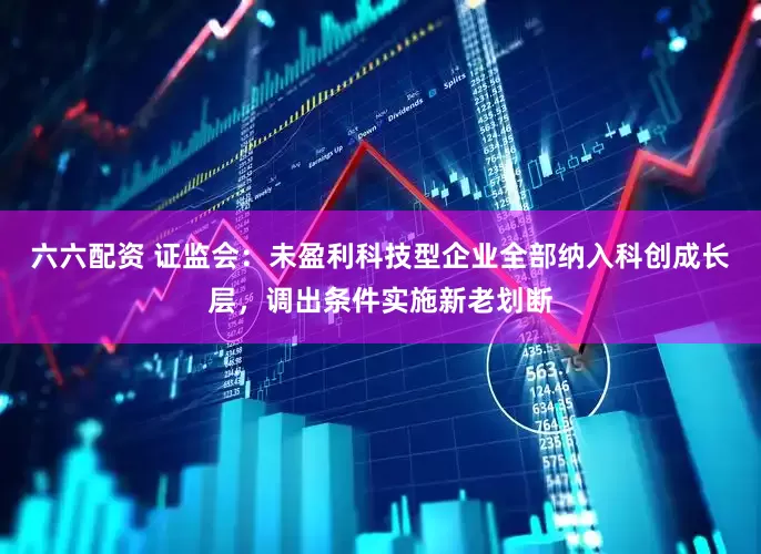 六六配资 证监会：未盈利科技型企业全部纳入科创成长层，调出条件实施新老划断