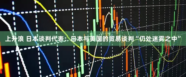 上升浪 日本谈判代表：日本与美国的贸易谈判“仍处迷雾之中”