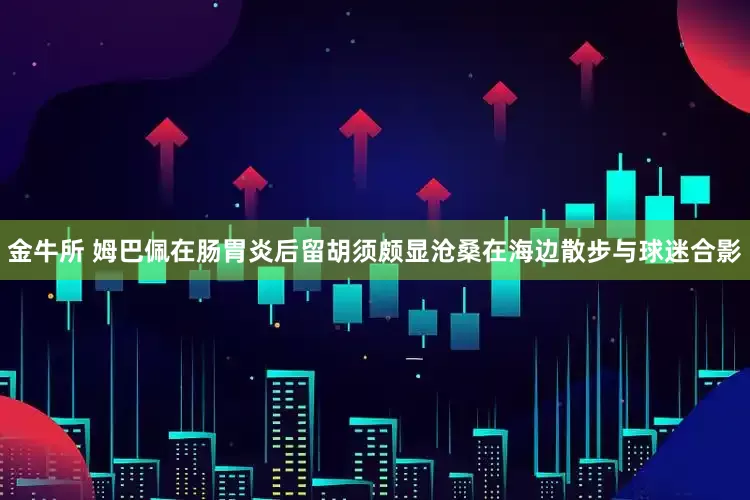 金牛所 姆巴佩在肠胃炎后留胡须颇显沧桑在海边散步与球迷合影