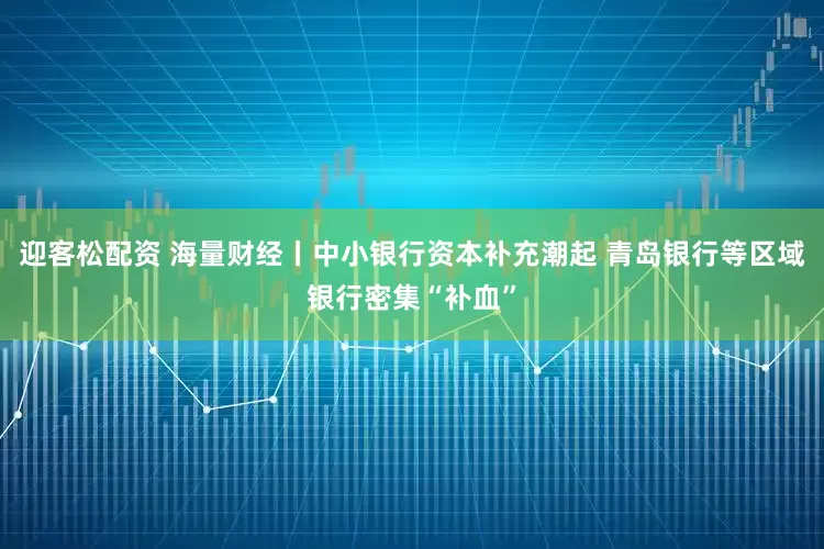 迎客松配资 海量财经丨中小银行资本补充潮起 青岛银行等区域银行密集“补血”