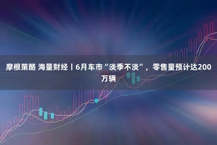 摩根策酪 海量财经丨6月车市“淡季不淡”，零售量预计达200万辆