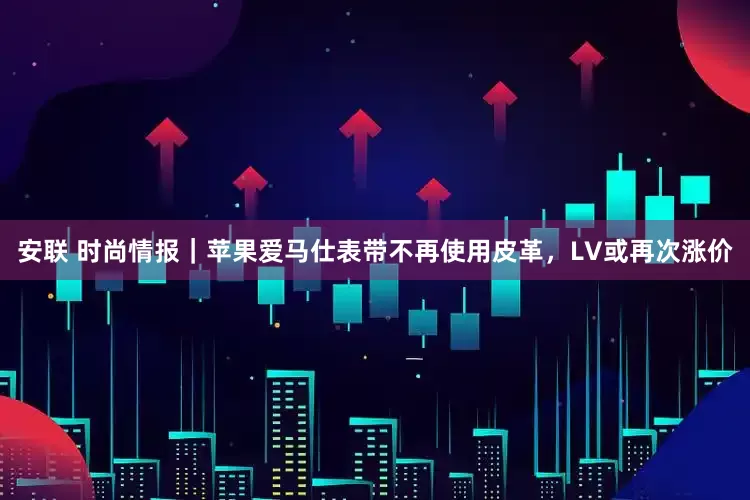安联 时尚情报｜苹果爱马仕表带不再使用皮革，LV或再次涨价