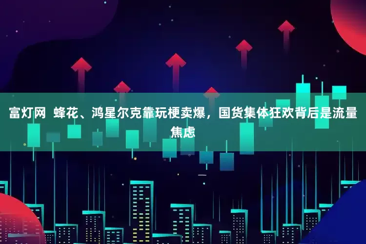 富灯网  蜂花、鸿星尔克靠玩梗卖爆，国货集体狂欢背后是流量焦虑