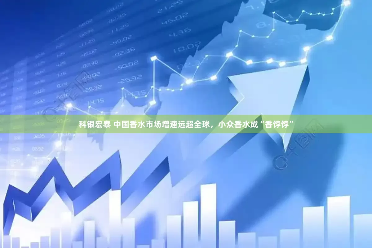 科银宏泰 中国香水市场增速远超全球，小众香水成“香饽饽”