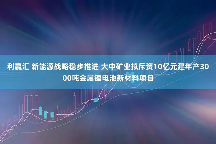 利赢汇 新能源战略稳步推进 大中矿业拟斥资10亿元建年产3000吨金属锂电池新材料项目