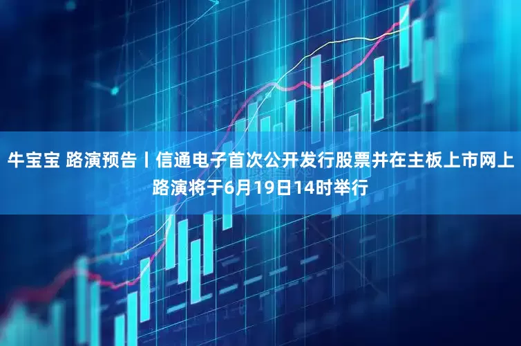 牛宝宝 路演预告丨信通电子首次公开发行股票并在主板上市网上路演将于6月19日14时举行