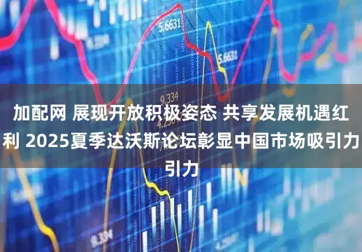 加配网 展现开放积极姿态 共享发展机遇红利 2025夏季达沃斯论坛彰显中国市场吸引力