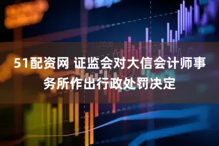 51配资网 证监会对大信会计师事务所作出行政处罚决定