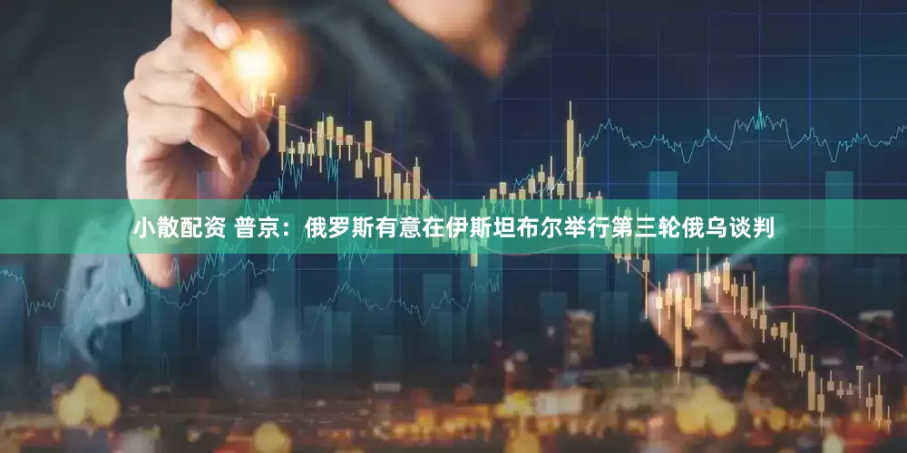 小散配资 普京：俄罗斯有意在伊斯坦布尔举行第三轮俄乌谈判