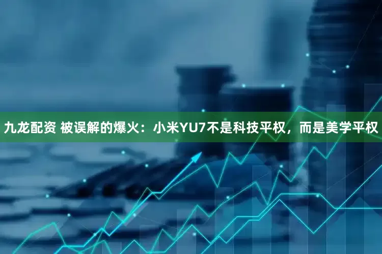 九龙配资 被误解的爆火：小米YU7不是科技平权，而是美学平权