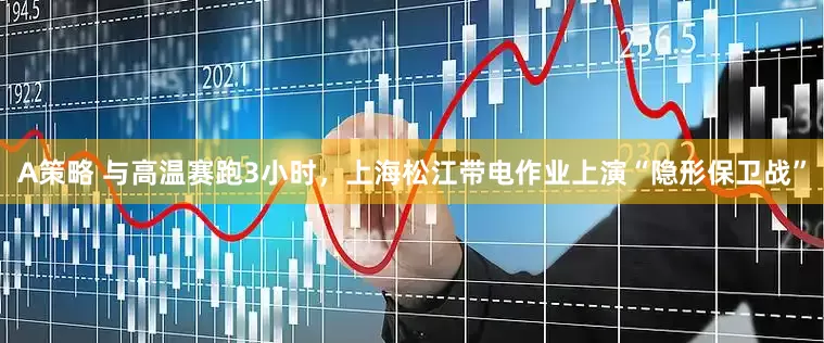 A策略 与高温赛跑3小时，上海松江带电作业上演“隐形保卫战”