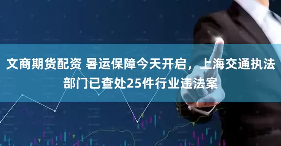 文商期货配资 暑运保障今天开启，上海交通执法部门已查处25件行业违法案