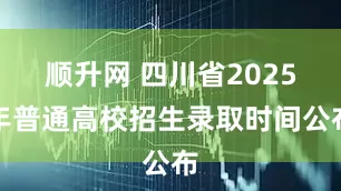 顺升网 四川省2025年普通高校招生录取时间公布