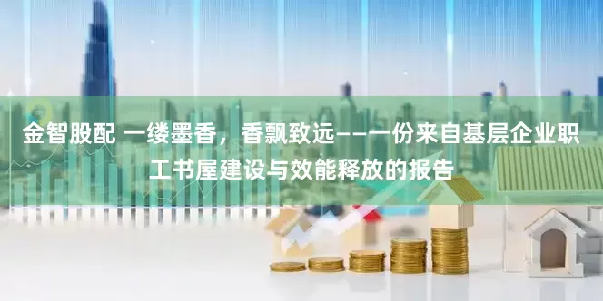 金智股配 一缕墨香，香飘致远——一份来自基层企业职工书屋建设与效能释放的报告