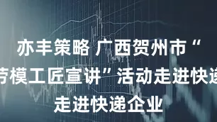 亦丰策略 广西贺州市“巾帼劳模工匠宣讲”活动走进快递企业