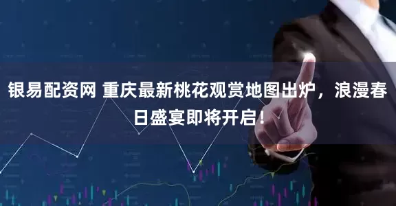 银易配资网 重庆最新桃花观赏地图出炉，浪漫春日盛宴即将开启！