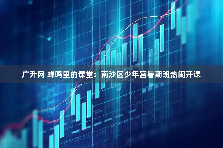广升网 蝉鸣里的课堂：南沙区少年宫暑期班热闹开课