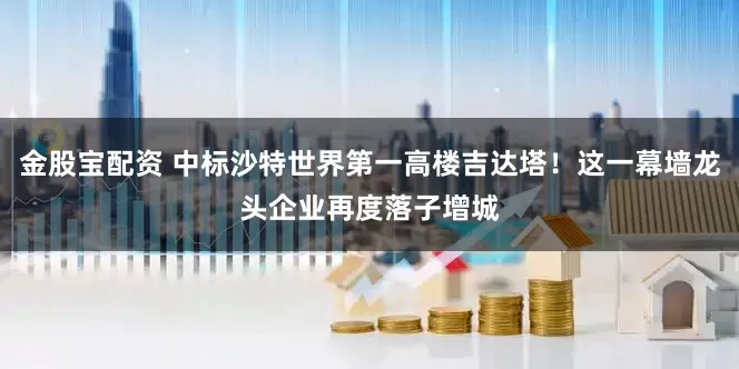 金股宝配资 中标沙特世界第一高楼吉达塔！这一幕墙龙头企业再度落子增城