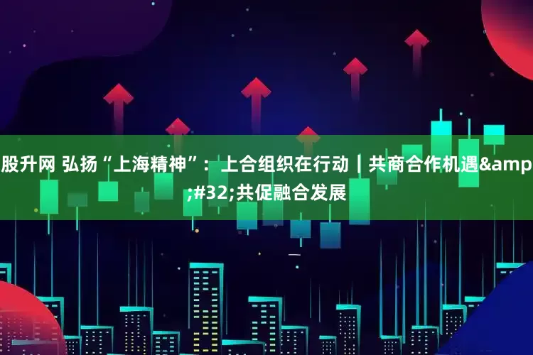股升网 弘扬“上海精神”：上合组织在行动｜共商合作机遇&#32;共促融合发展