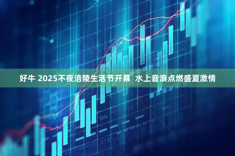 好牛 2025不夜涪陵生活节开幕  水上音浪点燃盛夏激情