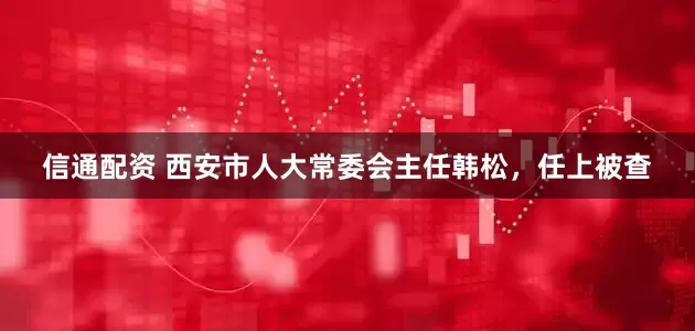 信通配资 西安市人大常委会主任韩松，任上被查