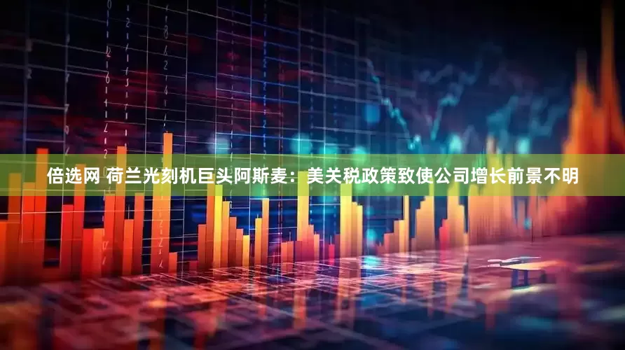 倍选网 荷兰光刻机巨头阿斯麦：美关税政策致使公司增长前景不明