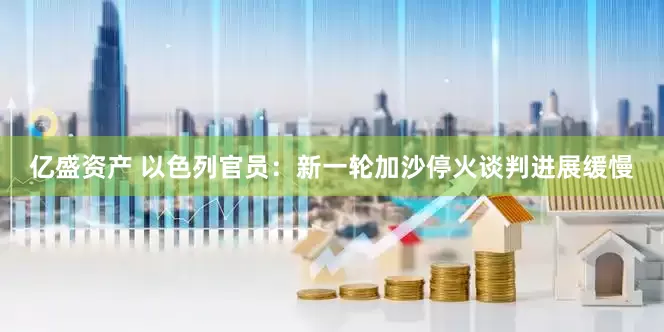 亿盛资产 以色列官员：新一轮加沙停火谈判进展缓慢