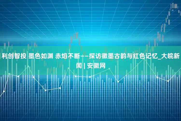 利创智投 墨色如渊 赤焰不断——探访徽墨古韵与红色记忆_大皖新闻 | 安徽网
