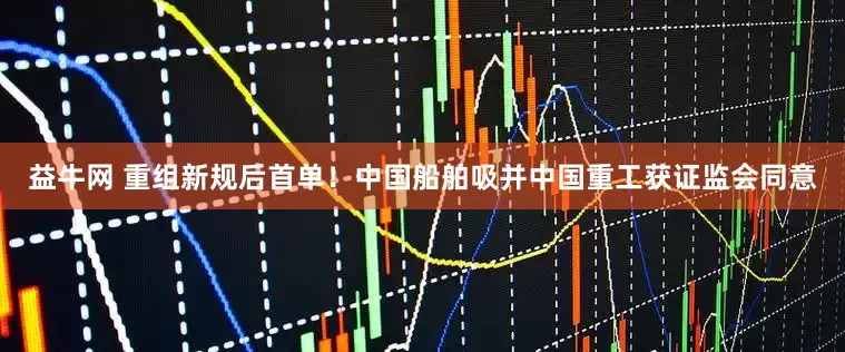 益牛网 重组新规后首单！中国船舶吸并中国重工获证监会同意