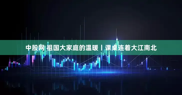 中股网 祖国大家庭的温暖丨课桌连着大江南北