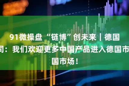 91微操盘 “链博”创未来｜德国公司：我们欢迎更多中国产品进入德国市场！
