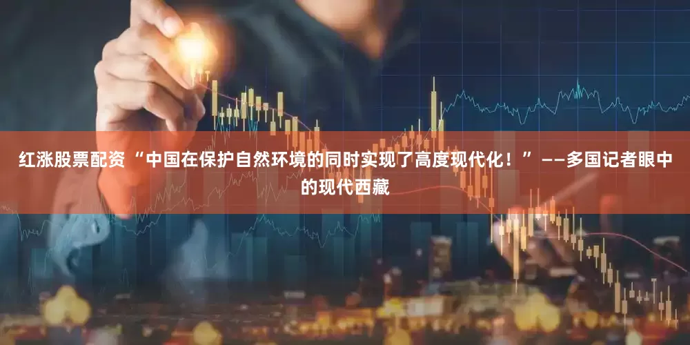 红涨股票配资 “中国在保护自然环境的同时实现了高度现代化！” ——多国记者眼中的现代西藏