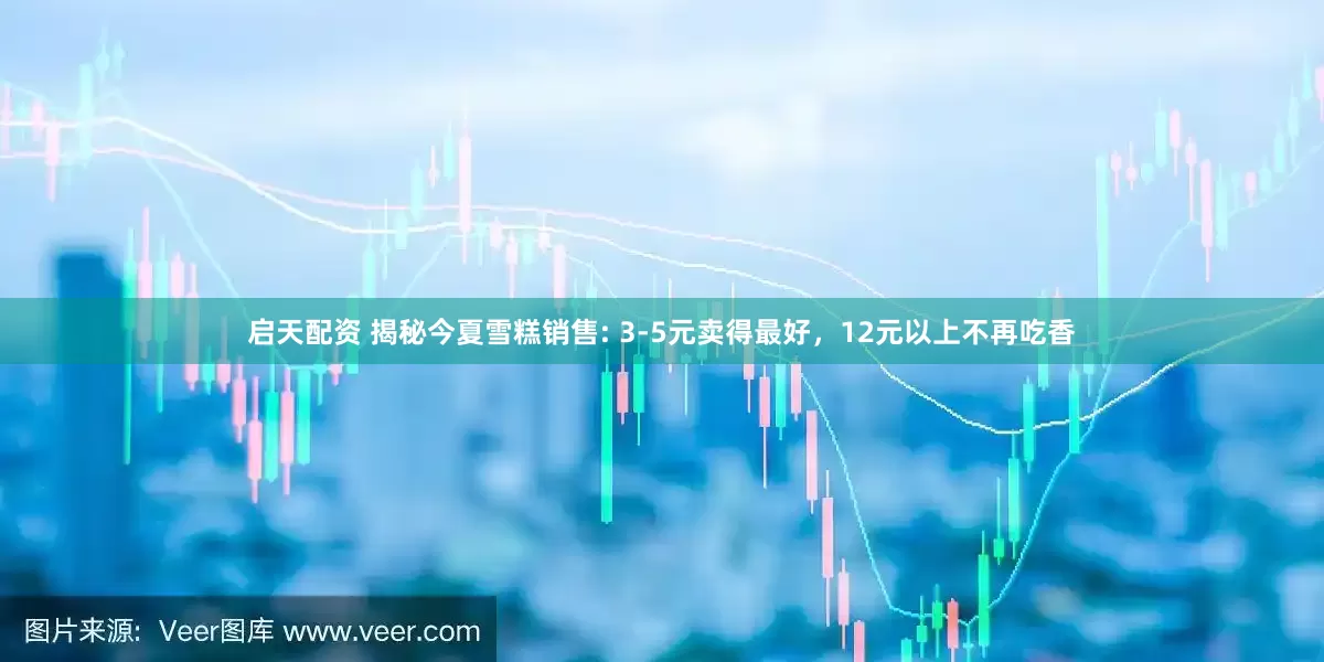 启天配资 揭秘今夏雪糕销售: 3-5元卖得最好，12元以上不再吃香