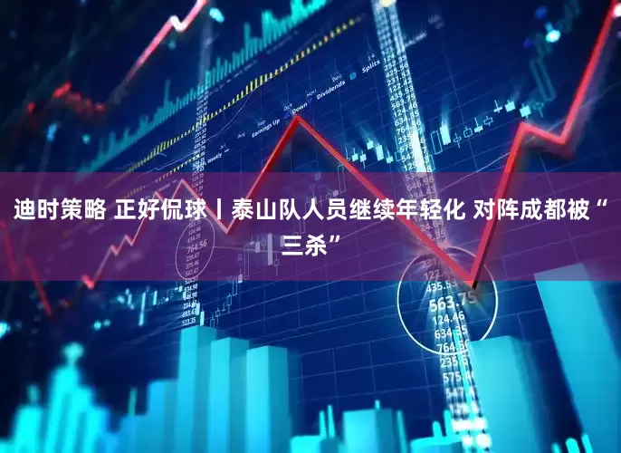 迪时策略 正好侃球丨泰山队人员继续年轻化 对阵成都被“三杀”