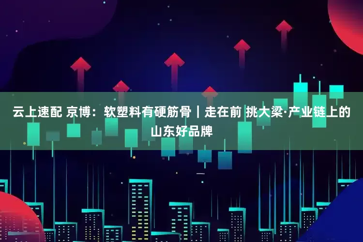 云上速配 京博：软塑料有硬筋骨｜走在前 挑大梁·产业链上的山东好品牌