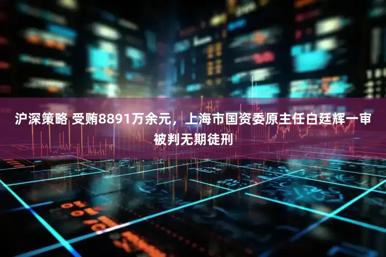 沪深策略 受贿8891万余元，上海市国资委原主任白廷辉一审被判无期徒刑